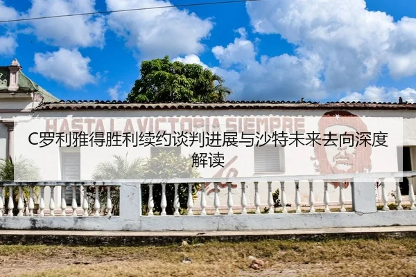 C罗利雅得胜利续约谈判进展与沙特未来去向深度解读